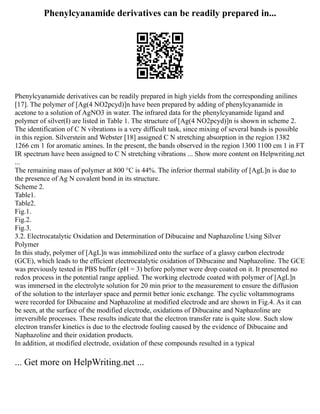 Phenylcyanamide derivatives can be readily prepared in...
Phenylcyanamide derivatives can be readily prepared in high yields from the corresponding anilines
[17]. The polymer of [Ag(4 NO2pcyd)]n have been prepared by adding of phenylcyanamide in
acetone to a solution of AgNO3 in water. The infrared data for the phenylcyanamide ligand and
polymer of silver(I) are listed in Table 1. The structure of [Ag(4 NO2pcyd)]n is shown in scheme 2.
The identification of C N vibrations is a very difficult task, since mixing of several bands is possible
in this region. Silverstein and Webster [18] assigned C N stretching absorption in the region 1382
1266 cm 1 for aromatic amines. In the present, the bands observed in the region 1300 1100 cm 1 in FT
IR spectrum have been assigned to C N stretching vibrations ... Show more content on Helpwriting.net
...
The remaining mass of polymer at 800 °C is 44%. The inferior thermal stability of [AgL]n is due to
the presence of Ag N covalent bond in its structure.
Scheme 2.
Table1.
Table2.
Fig.1.
Fig.2.
Fig.3.
3.2. Electrocatalytic Oxidation and Determination of Dibucaine and Naphazoline Using Silver
Polymer
In this study, polymer of [AgL]n was immobilized onto the surface of a glassy carbon electrode
(GCE), which leads to the efficient electrocatalytic oxidation of Dibucaine and Naphazoline. The GCE
was previously tested in PBS buffer (pH = 3) before polymer were drop coated on it. It presented no
redox process in the potential range applied. The working electrode coated with polymer of [AgL]n
was immersed in the electrolyte solution for 20 min prior to the measurement to ensure the diffusion
of the solution to the interlayer space and permit better ionic exchange. The cyclic voltammograms
were recorded for Dibucaine and Naphazoline at modified electrode and are shown in Fig.4. As it can
be seen, at the surface of the modified electrode, oxidations of Dibucaine and Naphazoline are
irreversible processes. These results indicate that the electron transfer rate is quite slow. Such slow
electron transfer kinetics is due to the electrode fouling caused by the evidence of Dibucaine and
Naphazoline and their oxidation products.
In addition, at modified electrode, oxidation of these compounds resulted in a typical
... Get more on HelpWriting.net ...
 
