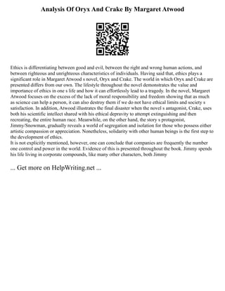 Analysis Of Oryx And Crake By Margaret Atwood
Ethics is differentiating between good and evil, between the right and wrong human actions, and
between righteous and unrighteous characteristics of individuals. Having said that, ethics plays a
significant role in Margaret Atwood s novel, Oryx and Crake. The world in which Oryx and Crake are
presented differs from our own. The lifestyle throughout the novel demonstrates the value and
importance of ethics in one s life and how it can effortlessly lead to a tragedy. In the novel, Margaret
Atwood focuses on the excess of the lack of moral responsibility and freedom showing that as much
as science can help a person, it can also destroy them if we do not have ethical limits and society s
satisfaction. In addition, Atwood illustrates the final disaster when the novel s antagonist, Crake, uses
both his scientific intellect shared with his ethical depravity to attempt extinguishing and then
recreating, the entire human race. Meanwhile, on the other hand, the story s protagonist,
Jimmy/Snowman, gradually reveals a world of segregation and isolation for those who possess either
artistic compassion or appreciation. Nonetheless, solidarity with other human beings is the first step to
the development of ethics.
It is not explicitly mentioned, however, one can conclude that companies are frequently the number
one control and power in the world. Evidence of this is presented throughout the book. Jimmy spends
his life living in corporate compounds, like many other characters, both Jimmy
... Get more on HelpWriting.net ...
 