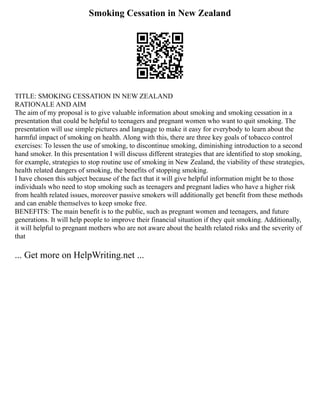 Smoking Cessation in New Zealand
TITLE: SMOKING CESSATION IN NEW ZEALAND
RATIONALE AND AIM
The aim of my proposal is to give valuable information about smoking and smoking cessation in a
presentation that could be helpful to teenagers and pregnant women who want to quit smoking. The
presentation will use simple pictures and language to make it easy for everybody to learn about the
harmful impact of smoking on health. Along with this, there are three key goals of tobacco control
exercises: To lessen the use of smoking, to discontinue smoking, diminishing introduction to a second
hand smoker. In this presentation I will discuss different strategies that are identified to stop smoking,
for example, strategies to stop routine use of smoking in New Zealand, the viability of these strategies,
health related dangers of smoking, the benefits of stopping smoking.
I have chosen this subject because of the fact that it will give helpful information might be to those
individuals who need to stop smoking such as teenagers and pregnant ladies who have a higher risk
from health related issues, moreover passive smokers will additionally get benefit from these methods
and can enable themselves to keep smoke free.
BENEFITS: The main benefit is to the public, such as pregnant women and teenagers, and future
generations. It will help people to improve their financial situation if they quit smoking. Additionally,
it will helpful to pregnant mothers who are not aware about the health related risks and the severity of
that
... Get more on HelpWriting.net ...
 