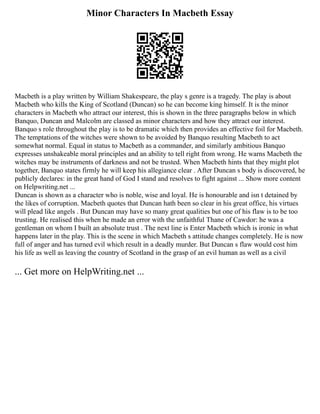 Minor Characters In Macbeth Essay
Macbeth is a play written by William Shakespeare, the play s genre is a tragedy. The play is about
Macbeth who kills the King of Scotland (Duncan) so he can become king himself. It is the minor
characters in Macbeth who attract our interest, this is shown in the three paragraphs below in which
Banquo, Duncan and Malcolm are classed as minor characters and how they attract our interest.
Banquo s role throughout the play is to be dramatic which then provides an effective foil for Macbeth.
The temptations of the witches were shown to be avoided by Banquo resulting Macbeth to act
somewhat normal. Equal in status to Macbeth as a commander, and similarly ambitious Banquo
expresses unshakeable moral principles and an ability to tell right from wrong. He warns Macbeth the
witches may be instruments of darkness and not be trusted. When Macbeth hints that they might plot
together, Banquo states firmly he will keep his allegiance clear . After Duncan s body is discovered, he
publicly declares: in the great hand of God I stand and resolves to fight against ... Show more content
on Helpwriting.net ...
Duncan is shown as a character who is noble, wise and loyal. He is honourable and isn t detained by
the likes of corruption. Macbeth quotes that Duncan hath been so clear in his great office, his virtues
will plead like angels . But Duncan may have so many great qualities but one of his flaw is to be too
trusting. He realised this when he made an error with the unfaithful Thane of Cawdor: he was a
gentleman on whom I built an absolute trust . The next line is Enter Macbeth which is ironic in what
happens later in the play. This is the scene in which Macbeth s attitude changes completely. He is now
full of anger and has turned evil which result in a deadly murder. But Duncan s flaw would cost him
his life as well as leaving the country of Scotland in the grasp of an evil human as well as a civil
... Get more on HelpWriting.net ...
 