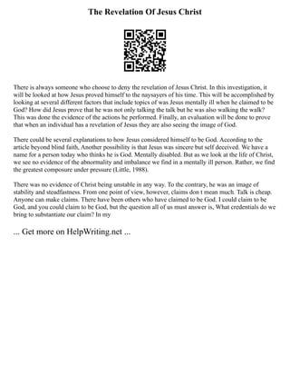 The Revelation Of Jesus Christ
There is always someone who choose to deny the revelation of Jesus Christ. In this investigation, it
will be looked at how Jesus proved himself to the naysayers of his time. This will be accomplished by
looking at several different factors that include topics of was Jesus mentally ill when he claimed to be
God? How did Jesus prove that he was not only talking the talk but he was also walking the walk?
This was done the evidence of the actions he performed. Finally, an evaluation will be done to prove
that when an individual has a revelation of Jesus they are also seeing the image of God.
There could be several explanations to how Jesus considered himself to be God. According to the
article beyond blind faith, Another possibility is that Jesus was sincere but self deceived. We have a
name for a person today who thinks he is God. Mentally disabled. But as we look at the life of Christ,
we see no evidence of the abnormality and imbalance we find in a mentally ill person. Rather, we find
the greatest composure under pressure (Little, 1988).
There was no evidence of Christ being unstable in any way. To the contrary, he was an image of
stability and steadfastness. From one point of view, however, claims don t mean much. Talk is cheap.
Anyone can make claims. There have been others who have claimed to be God. I could claim to be
God, and you could claim to be God, but the question all of us must answer is, What credentials do we
bring to substantiate our claim? In my
... Get more on HelpWriting.net ...
 
