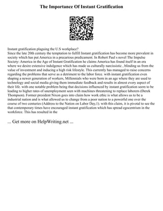 The Importance Of Instant Gratification
Instant gratification plaguing the U.S workplace?
Since the late 20th century the temptation to fulfill Instant gratification has become more prevalent in
society which has put America in a precarious predicament. In Robert Paul s novel The Impulse
Society: America in the Age of Instant Gratification he claims America has found itself in an era
where we desire extensive indulgence which has made us culturally narcissistic , blinding us from the
value of investment and inducing a high risk lifestyle. This currently has managed to raise concerns
regarding the problems that serve as a detriment to the labor force. with instant gratification even
shaping a newer generation of workers, Millennials who were born in an age where they are used to
technology and social media giving them immediate feedback and results in almost every aspect of
their life. with one notable problem being that decisions influenced by instant gratification seem to be
leading to higher rates of unemployment seen with machines threatening to replace laborers (Derek
Thompson). Former president Nixon goes into claim how work ethic is what allows us to be a
industrial nation and is what allowed us to change from a poor nation to a powerful one over the
course of two centuries (Address to the Nation on Labor Day,1). with this claim, it is pivotal to see the
that contemporary times have encouraged instant gratification which has spread egocentrism in the
workforce. This has resulted in the
... Get more on HelpWriting.net ...
 
