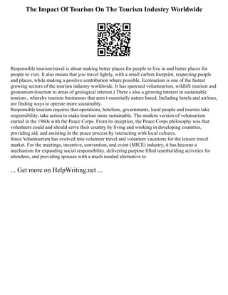The Impact Of Tourism On The Tourism Industry Worldwide
Responsible tourism/travel is about making better places for people to live in and better places for
people to visit. It also means that you travel lightly, with a small carbon footprint, respecting people
and places, while making a positive contribution where possible. Ecotourism is one of the fastest
growing sectors of the tourism industry worldwide. It has spawned voluntourism, wildlife tourism and
geotourism (tourism to areas of geological interest.) There s also a growing interest in sustainable
tourism , whereby tourism businesses that aren t essentially nature based. Including hotels and airlines,
are finding ways to operate more sustainably.
Responsible tourism requires that operations, hoteliers, governments, local people and tourists take
responsibility, take action to make tourism more sustainable. The modern version of volutourism
started in the 1960s with the Peace Corps. From its inception, the Peace Corps philosophy was that
volunteers could and should serve their country by living and working in developing countries,
providing aid, and assisting in the peace process by interacting with local cultures.
Since Voluntourism has evolved into volunteer travel and volunteer vacations for the leisure travel
market. For the meetings, incentive, convention, and event (MICE) industry, it has become a
mechanism for expanding social responsibility, delivering purpose filled teambuilding activities for
attendees, and providing spouses with a much needed alternative to
... Get more on HelpWriting.net ...
 