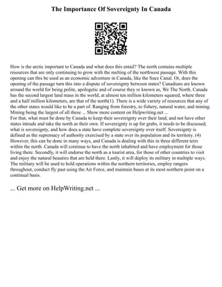 The Importance Of Sovereignty In Canada
How is the arctic important to Canada and what does this entail? The north contains multiple
resources that are only continuing to grow with the melting of the northwest passage. With this
opening can this be used as an economic adventure in Canada, like the Suez Canal. Or, does the
opening of the passage turn this into a dispute of sovereignty between states? Canadians are known
around the world for being polite, apologetic and of course they re known as, We The North. Canada
has the second largest land mass in the world, at almost ten million kilometers squared, where three
and a half million kilometers, are that of the north(1). There is a wide variety of resources that any of
the other states would like to be a part of. Ranging from forestry, to fishery, natural water, and mining.
Mining being the largest of all these ... Show more content on Helpwriting.net ...
For that, what must be done by Canada to keep their sovereignty over their land, and not have other
states intrude and take the north as their own. If sovereignty is up for grabs, it needs to be discussed,
what is sovereignty, and how does a state have complete sovereignty over itself. Sovereignty is
defined as the supremacy of authority exercised by a state over its population and its territory. (4)
However, this can be done in many ways, and Canada is dealing with this in three different teirs
within the north. Canada will continue to have the north inhabited and have employment for those
living there. Secondly, it will endorse the north as a tourist area, for those of other countries to visit
and enjoy the natural beauties that are held there. Lastly, it will deploy its military in multiple ways.
The military will be used to hold operations within the northern territories, employ rangers
throughout, conduct fly past using the Air Force, and maintain bases at its most northern point on a
continual basis.
... Get more on HelpWriting.net ...
 