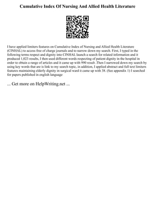 Cumulative Index Of Nursing And Allied Health Literature
I have applied limiters features on Cumulative Index of Nursing and Allied Health Literature
(CINHAL) to access free of charge journals and to narrow down my search. First, I typed in the
following terms respect and dignity into CINHAL launch a search for related information and it
produced 1,023 results, I then used different words respecting of patient dignity in the hospital in
order to obtain a range of articles and it came up with 990 result .Then I narrowed down my search by
using key words that are is link to my search topic, in addition, I applied abstract and full text limiters
features maintaining elderly dignity in surgical ward it came up with 38. (See appendix 1) I searched
for papers published in english language
... Get more on HelpWriting.net ...
 