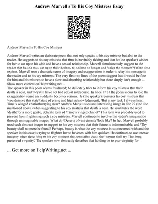 Andrew Marvell s To His Coy Mistress Essay
Andrew Marvell s To His Coy Mistress
Andrew Marvell writes an elaborate poem that not only speaks to his coy mistress but also to the
reader. He suggests to his coy mistress that time is inevitably ticking and that he (the speaker) wishes
for her to act upon his wish and have a sexual relationship. Marvell simultaneously suggest to the
reader that he/she must act upon their desires, to hesitate no longer and ³seize the moment?before time
expires. Marvell uses a dramatic sense of imagery and exaggeration in order to relay his message to
the reader and to his coy mistress. The very first two lines of the poem suggest that it would be fine
for him and his mistress to have a slow and absorbing relationship but there simply isn¹t enough ...
Show more content on Helpwriting.net ...
The speaker in this poem seems frustrated; he delicately tries to inform his coy mistress that their
death is near, and they still have not had sexual intercourse. In lines 17 33 the poem seems to lose the
exaggeration sense and suddenly becomes serious. He (the speaker) reinsures his coy mistress that
³you deserve this state?(state of praise and high acknowledgment), ³But at my back I always hear,
Time¹s winged chariot hurrying near? Andrew Marvell uses and interesting image in line 22 (the line
mentioned above) when suggesting to his coy mistress that death is near. He substitutes the word
³death?for a more gentle, delicate term of ³Time¹s winged chariot? This term was probably used to
prevent from frightening such a coy mistress. Marvell continues to involve the reader¹s imagination
through unimaginable images. What do ³Deserts of vast eternity?look like? In fact, Marvell probably
used such abstract images to suggest to his coy mistress that their future is indeterminable, and ³Thy
beauty shall no more be found? Perhaps, beauty is what the coy mistress is so concerned with and the
speaker in this case is trying to frighten her to have sex with him quicker. He continues to use intense
imagery when describing to his coy mistress that even after death the ³worms shall try That long
preserved virginity? The speaker now abstractly describes that holding on to your virginity for
... Get more on HelpWriting.net ...
 