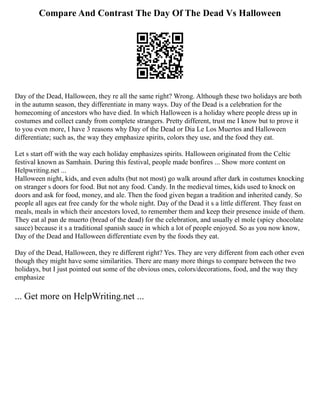 Compare And Contrast The Day Of The Dead Vs Halloween
Day of the Dead, Halloween, they re all the same right? Wrong. Although these two holidays are both
in the autumn season, they differentiate in many ways. Day of the Dead is a celebration for the
homecoming of ancestors who have died. In which Halloween is a holiday where people dress up in
costumes and collect candy from complete strangers. Pretty different, trust me I know but to prove it
to you even more, I have 3 reasons why Day of the Dead or Dia Le Los Muertos and Halloween
differentiate; such as, the way they emphasize spirits, colors they use, and the food they eat.
Let s start off with the way each holiday emphasizes spirits. Halloween originated from the Celtic
festival known as Samhain. During this festival, people made bonfires ... Show more content on
Helpwriting.net ...
Halloween night, kids, and even adults (but not most) go walk around after dark in costumes knocking
on stranger s doors for food. But not any food. Candy. In the medieval times, kids used to knock on
doors and ask for food, money, and ale. Then the food given began a tradition and inherited candy. So
people all ages eat free candy for the whole night. Day of the Dead it s a little different. They feast on
meals, meals in which their ancestors loved, to remember them and keep their presence inside of them.
They eat al pan de muerto (bread of the dead) for the celebration, and usually el mole (spicy chocolate
sauce) because it s a traditional spanish sauce in which a lot of people enjoyed. So as you now know,
Day of the Dead and Halloween differentiate even by the foods they eat.
Day of the Dead, Halloween, they re different right? Yes. They are very different from each other even
though they might have some similarities. There are many more things to compare between the two
holidays, but I just pointed out some of the obvious ones, colors/decorations, food, and the way they
emphasize
... Get more on HelpWriting.net ...
 