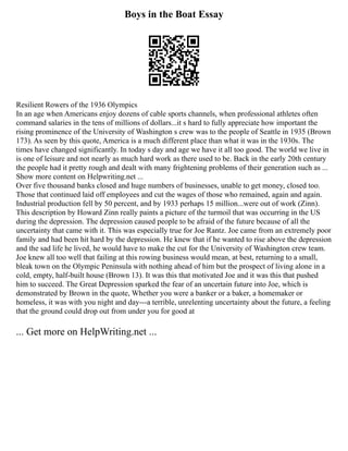 Boys in the Boat Essay
Resilient Rowers of the 1936 Olympics
In an age when Americans enjoy dozens of cable sports channels, when professional athletes often
command salaries in the tens of millions of dollars...it s hard to fully appreciate how important the
rising prominence of the University of Washington s crew was to the people of Seattle in 1935 (Brown
173). As seen by this quote, America is a much different place than what it was in the 1930s. The
times have changed significantly. In today s day and age we have it all too good. The world we live in
is one of leisure and not nearly as much hard work as there used to be. Back in the early 20th century
the people had it pretty rough and dealt with many frightening problems of their generation such as ...
Show more content on Helpwriting.net ...
Over five thousand banks closed and huge numbers of businesses, unable to get money, closed too.
Those that continued laid off employees and cut the wages of those who remained, again and again.
Industrial production fell by 50 percent, and by 1933 perhaps 15 million...were out of work (Zinn).
This description by Howard Zinn really paints a picture of the turmoil that was occurring in the US
during the depression. The depression caused people to be afraid of the future because of all the
uncertainty that came with it. This was especially true for Joe Rantz. Joe came from an extremely poor
family and had been hit hard by the depression. He knew that if he wanted to rise above the depression
and the sad life he lived, he would have to make the cut for the University of Washington crew team.
Joe knew all too well that failing at this rowing business would mean, at best, returning to a small,
bleak town on the Olympic Peninsula with nothing ahead of him but the prospect of living alone in a
cold, empty, half‐built house (Brown 13). It was this that motivated Joe and it was this that pushed
him to succeed. The Great Depression sparked the fear of an uncertain future into Joe, which is
demonstrated by Brown in the quote, Whether you were a banker or a baker, a homemaker or
homeless, it was with you night and day‐‐‐a terrible, unrelenting uncertainty about the future, a feeling
that the ground could drop out from under you for good at
... Get more on HelpWriting.net ...
 