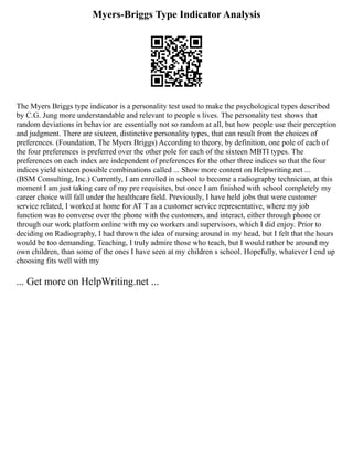 Myers-Briggs Type Indicator Analysis
The Myers Briggs type indicator is a personality test used to make the psychological types described
by C.G. Jung more understandable and relevant to people s lives. The personality test shows that
random deviations in behavior are essentially not so random at all, but how people use their perception
and judgment. There are sixteen, distinctive personality types, that can result from the choices of
preferences. (Foundation, The Myers Briggs) According to theory, by definition, one pole of each of
the four preferences is preferred over the other pole for each of the sixteen MBTI types. The
preferences on each index are independent of preferences for the other three indices so that the four
indices yield sixteen possible combinations called ... Show more content on Helpwriting.net ...
(BSM Consulting, Inc.) Currently, I am enrolled in school to become a radiography technician, at this
moment I am just taking care of my pre requisites, but once I am finished with school completely my
career choice will fall under the healthcare field. Previously, I have held jobs that were customer
service related, I worked at home for AT T as a customer service representative, where my job
function was to converse over the phone with the customers, and interact, either through phone or
through our work platform online with my co workers and supervisors, which I did enjoy. Prior to
deciding on Radiography, I had thrown the idea of nursing around in my head, but I felt that the hours
would be too demanding. Teaching, I truly admire those who teach, but I would rather be around my
own children, than some of the ones I have seen at my children s school. Hopefully, whatever I end up
choosing fits well with my
... Get more on HelpWriting.net ...
 