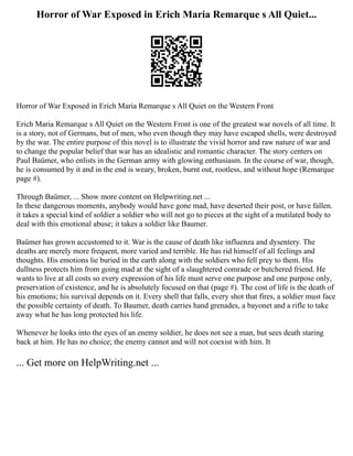 Horror of War Exposed in Erich Maria Remarque s All Quiet...
Horror of War Exposed in Erich Maria Remarque s All Quiet on the Western Front
Erich Maria Remarque s All Quiet on the Western Front is one of the greatest war novels of all time. It
is a story, not of Germans, but of men, who even though they may have escaped shells, were destroyed
by the war. The entire purpose of this novel is to illustrate the vivid horror and raw nature of war and
to change the popular belief that war has an idealistic and romantic character. The story centers on
Paul Baümer, who enlists in the German army with glowing enthusiasm. In the course of war, though,
he is consumed by it and in the end is weary, broken, burnt out, rootless, and without hope (Remarque
page #).
Through Baümer, ... Show more content on Helpwriting.net ...
In these dangerous moments, anybody would have gone mad, have deserted their post, or have fallen.
it takes a special kind of soldier a soldier who will not go to pieces at the sight of a mutilated body to
deal with this emotional abuse; it takes a soldier like Baumer.
Baümer has grown accustomed to it. War is the cause of death like influenza and dysentery. The
deaths are merely more frequent, more varied and terrible. He has rid himself of all feelings and
thoughts. His emotions lie buried in the earth along with the soldiers who fell prey to them. His
dullness protects him from going mad at the sight of a slaughtered comrade or butchered friend. He
wants to live at all costs so every expression of his life must serve one purpose and one purpose only,
preservation of existence, and he is absolutely focused on that (page #). The cost of life is the death of
his emotions; his survival depends on it. Every shell that falls, every shot that fires, a soldier must face
the possible certainty of death. To Baumer, death carries hand grenades, a bayonet and a rifle to take
away what he has long protected his life.
Whenever he looks into the eyes of an enemy soldier, he does not see a man, but sees death staring
back at him. He has no choice; the enemy cannot and will not coexist with him. It
... Get more on HelpWriting.net ...
 
