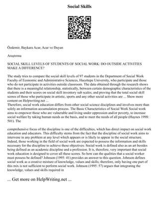 Social Skills
Özdemir, Baykara Acar, Acar ve Duyan
Araştırma
SOCIAL SKILL LEVELS OF STUDENTS OF SOCIAL WORK: DO OUTSIDE ACTIVITIES
MAKE A DIFFERENCE?
The study tries to compare the social skill levels of 97 students in the Department of Social Work
Faculty of Economic and Administrative Sciences, Hacettepe University, who participate and those
who do not participate in activities outside classroom. The data obtained through the research shows
that there is a meaningful relationship, statistically, between certain demographic characteristics of the
students and their scores on social skill inventory sub scales; and proving that the total social skill
scores of those who participate in artistic, sports and any other social activities are ... Show more
content on Helpwriting.net ...
Therefore, social work education differs from other social science disciplines and involves more than
solely an information accumulation process. The Basic Characteristics of Social Work Social work
aims to empower those who are vulnerable and living under oppression and/or poverty, to increase
social welfare by taking human needs as the basis, and to meet the needs of all people (Haynes 1998:
501). The
comprehensive focus of the discipline is one of the difficulties, which has direct impact on social work
education and educators. This difficulty stems from the fact that the discipline of social work aims to
intervene in any problem at any level which appears or is likely to appear in the social structure.
Indeed, those working in the field of social work are expected to possess the information and skills
necessary for the discipline to achieve these objectives. Social work is defined also as an art besides
being defined as an academic discipline and a profession. It is, therefore, very important that social
work education is designed to cover all these scores. So how can the qualities that a social worker
must possess be defined? Johnson (1995: 41) provides an answer to this question. Johnson defines
social work as a creative mixture of knowledge, values and skills; therefore, only having one part of
this mix is not sufficient to perform social work. Johnson (1995: 57) argues that integrating the
knowledge, values and skills required in
... Get more on HelpWriting.net ...
 