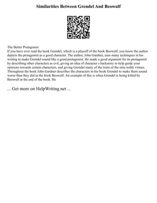 Similarities Between Grendel And Beowulf
The Better Protagonist
If you have ever read the book Grendel, which is a playoff of the book Beowulf, you know the author
depicts the protagonist as a good character. The author, John Gardner, uses many techniques in his
writing to make Grendel sound like a good protagonist. He made a good argument for its protagonist
by describing other characters as evil, giving an idea of character s backstory to help guide your
opinions towards certain characters, and giving Grendel many of the traits of the nine noble virtues.
Throughout the book John Gardner describes the characters in his book Grendel to make them sound
worse than they did in the book Beowulf. An example of this is when Grendel is being killed by
Beowulf at the end of the book. He
... Get more on HelpWriting.net ...
 
