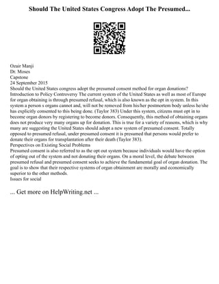 Should The United States Congress Adopt The Presumed...
Ozair Manji
Dr. Moses
Capstone
24 September 2015
Should the United States congress adopt the presumed consent method for organ donations?
Introduction to Policy Controversy The current system of the United States as well as most of Europe
for organ obtaining is through presumed refusal, which is also known as the opt in system. In this
system a person s organs cannot and, will not be removed from his/her postmortem body unless he/she
has explicitly consented to this being done. (Taylor 383) Under this system, citizens must opt in to
become organ donors by registering to become donors. Consequently, this method of obtaining organs
does not produce very many organs up for donation. This is true for a variety of reasons, which is why
many are suggesting the United States should adopt a new system of presumed consent. Totally
opposed to presumed refusal, under presumed consent it is presumed that persons would prefer to
donate their organs for transplantation after their death (Taylor 383).
Perspectives on Existing Social Problems
Presumed consent is also referred to as the opt out system because individuals would have the option
of opting out of the system and not donating their organs. On a moral level, the debate between
presumed refusal and presumed consent seeks to achieve the fundamental goal of organ donation. The
goal is to show that their respective systems of organ obtainment are morally and economically
superior to the other methods.
Issues for social
... Get more on HelpWriting.net ...
 