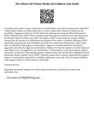 The Effects Of Violent Media On Children And Youth
Essentially since media is more violent than ever, and children and youth are getting more attracted to
violent media. Studies on violent media shows a clear evidence that violence on media rises the
possibility of aggressive behaviors in both short term and long term situations (Rowell Huesmann,
Moise, Podolski, Eron, 2003). Most researchers agree that aggressive behaviors are more disposed to
the harmful impact of violence on media. The negative effect is much larger for younger children
because they are not able to to differentiate the imaginary from reality. In addition, Bushman (1995)
argued that only particular type of children and youth were negatively influenced by violent media
these are labelled as high aggressive personalities. Aggressive minded individuals fascinate by
aggression more than non aggressive personalites. Children who heavily exposure to violent media are
more likely to act in an aggressive way toward others. Violent media is a risk factor that put children
and youth in a high risk of developing aggressive behaviors that may last into their adulthood (Rowell
Huesmann, Moise, Podolski, Eron, (2003). Therefore, parents have wanted to understand the negative
impact of violent media, particularly on children, adolescents, and youth. Thus, this paper underlines
some negative effects of violent media on individuals.
Literature Review
Regarding the harmful influence of violent media on behaviors, researches have shown that
individuals who
... Get more on HelpWriting.net ...
 