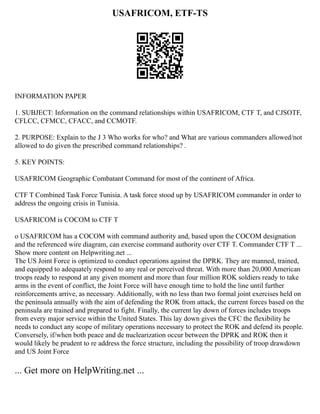 USAFRICOM, ETF-TS
INFORMATION PAPER
1. SUBJECT: Information on the command relationships within USAFRICOM, CTF T, and CJSOTF,
CFLCC, CFMCC, CFACC, and CCMOTF.
2. PURPOSE: Explain to the J 3 Who works for who? and What are various commanders allowed/not
allowed to do given the prescribed command relationships? .
5. KEY POINTS:
USAFRICOM Geographic Combatant Command for most of the continent of Africa.
CTF T Combined Task Force Tunisia. A task force stood up by USAFRICOM commander in order to
address the ongoing crisis in Tunisia.
USAFRICOM is COCOM to CTF T
o USAFRICOM has a COCOM with command authority and, based upon the COCOM designation
and the referenced wire diagram, can exercise command authority over CTF T. Commander CTF T ...
Show more content on Helpwriting.net ...
The US Joint Force is optimized to conduct operations against the DPRK. They are manned, trained,
and equipped to adequately respond to any real or perceived threat. With more than 20,000 American
troops ready to respond at any given moment and more than four million ROK soldiers ready to take
arms in the event of conflict, the Joint Force will have enough time to hold the line until further
reinforcements arrive, as necessary. Additionally, with no less than two formal joint exercises held on
the peninsula annually with the aim of defending the ROK from attack, the current forces based on the
peninsula are trained and prepared to fight. Finally, the current lay down of forces includes troops
from every major service within the United States. This lay down gives the CFC the flexibility he
needs to conduct any scope of military operations necessary to protect the ROK and defend its people.
Conversely, if/when both peace and de nuclearization occur between the DPRK and ROK then it
would likely be prudent to re address the force structure, including the possibility of troop drawdown
and US Joint Force
... Get more on HelpWriting.net ...
 