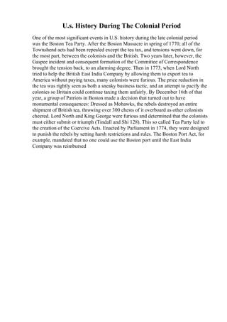 U.s. History During The Colonial Period
One of the most significant events in U.S. history during the late colonial period
was the Boston Tea Party. After the Boston Massacre in spring of 1770, all of the
Townshend acts had been repealed except the tea tax, and tensions went down, for
the most part, between the colonists and the British. Two years later, however, the
Gaspee incident and consequent formation of the Committee of Correspondence
brought the tension back, to an alarming degree. Then in 1773, when Lord North
tried to help the British East India Company by allowing them to export tea to
America without paying taxes, many colonists were furious. The price reduction in
the tea was rightly seen as both a sneaky business tactic, and an attempt to pacify the
colonies so Britain could continue taxing them unfairly. By December 16th of that
year, a group of Patriots in Boston made a decision that turned out to have
monumental consequences: Dressed as Mohawks, the rebels destroyed an entire
shipment of British tea, throwing over 300 chests of it overboard as other colonists
cheered. Lord North and King George were furious and determined that the colonists
must either submit or triumph (Tindall and Shi 128). This so called Tea Party led to
the creation of the Coercive Acts. Enacted by Parliament in 1774, they were designed
to punish the rebels by setting harsh restrictions and rules. The Boston Port Act, for
example, mandated that no one could use the Boston port until the East India
Company was reimbursed
 