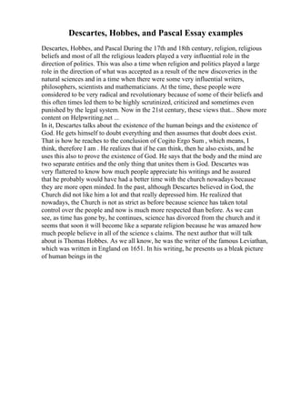 Descartes, Hobbes, and Pascal Essay examples
Descartes, Hobbes, and Pascal During the 17th and 18th century, religion, religious
beliefs and most of all the religious leaders played a very influential role in the
direction of politics. This was also a time when religion and politics played a large
role in the direction of what was accepted as a result of the new discoveries in the
natural sciences and in a time when there were some very influential writers,
philosophers, scientists and mathematicians. At the time, these people were
considered to be very radical and revolutionary because of some of their beliefs and
this often times led them to be highly scrutinized, criticized and sometimes even
punished by the legal system. Now in the 21st century, these views that... Show more
content on Helpwriting.net ...
In it, Descartes talks about the existence of the human beings and the existence of
God. He gets himself to doubt everything and then assumes that doubt does exist.
That is how he reaches to the conclusion of Cogito Ergo Sum , which means, I
think, therefore I am . He realizes that if he can think, then he also exists, and he
uses this also to prove the existence of God. He says that the body and the mind are
two separate entities and the only thing that unites them is God. Descartes was
very flattered to know how much people appreciate his writings and he assured
that he probably would have had a better time with the church nowadays because
they are more open minded. In the past, although Descartes believed in God, the
Church did not like him a lot and that really depressed him. He realized that
nowadays, the Church is not as strict as before because science has taken total
control over the people and now is much more respected than before. As we can
see, as time has gone by, he continues, science has divorced from the church and it
seems that soon it will become like a separate religion because he was amazed how
much people believe in all of the science s claims. The next author that will talk
about is Thomas Hobbes. As we all know, he was the writer of the famous Leviathan,
which was written in England on 1651. In his writing, he presents us a bleak picture
of human beings in the
 