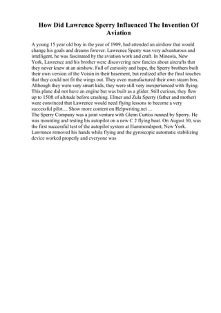 How Did Lawrence Sperry Influenced The Invention Of
Aviation
A young 15 year old boy in the year of 1909, had attended an airshow that would
change his goals and dreams forever. Lawrence Sperry was very adventurous and
intelligent, he was fascinated by the aviation work and craft. In Mineola, New
York, Lawrence and his brother were discovering new fancies about aircrafts that
they never knew at an airshow. Full of curiosity and hope, the Sperry brothers built
their own version of the Voisin in their basement, but realized after the final touches
that they could not fit the wings out. They even manufactured their own steam box.
Although they were very smart kids, they were still very inexperienced with flying.
This plane did not have an engine but was built as a glider. Still curious, they flew
up to 150ft of altitude before crashing. Elmer and Zula Sperry (father and mother)
were convinced that Lawrence would need flying lessons to become a very
successful pilot.... Show more content on Helpwriting.net ...
The Sperry Company was a joint venture with Glenn Curtiss runned by Sperry. He
was mounting and testing his autopilot on a new C 2 flying boat. On August 30, was
the first successful test of the autopilot system at Hammondsport, New York.
Lawrence removed his hands while flying and the gyroscopic automatic stabilizing
device worked properly and everyone was
 
