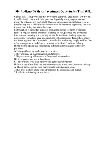 My Audience With An Investment Opportunity That Will...
Central Idea: Many people say that investments come with great losses. But they fail
to realize that it comes with both gains too. Especially when you plan to make
money by not doing any work at all. There are various companies that are great to
invest in. My aim is to inform my audience with an investment opportunity that will
interest them if they love doing business.
I.Introduction: It defined as a process of investing money for profit or material
result . It requires a small amount of tolerance for risk, patience, and a dedicated
time horizon. Investing is a great way to save for the future. As long as you are
disciplined, you will not have much problem getting around it. Reports have shown
that investing in stocks of successful companies has made many people wealthy. One
of such companies is Intel Corp; a company in the Semi Conductor Industry.
II.Intel Corp is specialized in designing and manufacturing digital technology
platforms.
A.These platforms are made up of several parts.
1.They are made up microprocessors and chipsets.
2.They are made up of hardware, software and other services.
B.Intel also develops and sells software.
C.Their primary focus is on security and technology integration.
III.Intel is one of the firms that has been unmatched in the Semi Conductor Industry.
A.It has a wide economic moat that comes from its immense scale.
1.This gives the firm a long term advantage in the microprocessor market.
2.It helps in maintaining its lead in the
 