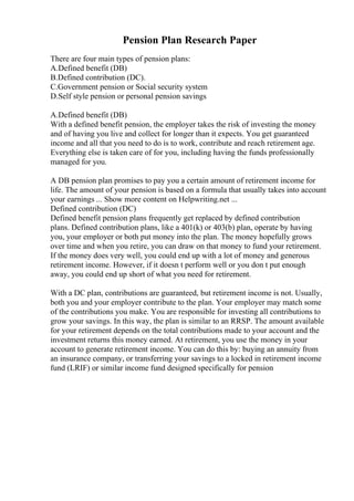 Pension Plan Research Paper
There are four main types of pension plans:
A.Defined benefit (DB)
B.Defined contribution (DC).
C.Government pension or Social security system
D.Self style pension or personal pension savings
A.Defined benefit (DB)
With a defined benefit pension, the employer takes the risk of investing the money
and of having you live and collect for longer than it expects. You get guaranteed
income and all that you need to do is to work, contribute and reach retirement age.
Everything else is taken care of for you, including having the funds professionally
managed for you.
A DB pension plan promises to pay you a certain amount of retirement income for
life. The amount of your pension is based on a formula that usually takes into account
your earnings ... Show more content on Helpwriting.net ...
Defined contribution (DC)
Defined benefit pension plans frequently get replaced by defined contribution
plans. Defined contribution plans, like a 401(k) or 403(b) plan, operate by having
you, your employer or both put money into the plan. The money hopefully grows
over time and when you retire, you can draw on that money to fund your retirement.
If the money does very well, you could end up with a lot of money and generous
retirement income. However, if it doesn t perform well or you don t put enough
away, you could end up short of what you need for retirement.
With a DC plan, contributions are guaranteed, but retirement income is not. Usually,
both you and your employer contribute to the plan. Your employer may match some
of the contributions you make. You are responsible for investing all contributions to
grow your savings. In this way, the plan is similar to an RRSP. The amount available
for your retirement depends on the total contributions made to your account and the
investment returns this money earned. At retirement, you use the money in your
account to generate retirement income. You can do this by: buying an annuity from
an insurance company, or transferring your savings to a locked in retirement income
fund (LRIF) or similar income fund designed specifically for pension
 