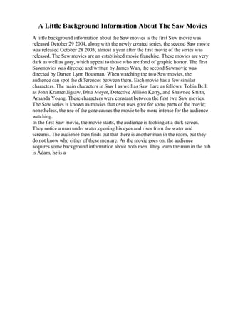 A Little Background Information About The Saw Movies
A little background information about the Saw movies is the first Saw movie was
released October 29 2004, along with the newly created series, the second Saw movie
was released October 28 2005, almost a year after the first movie of the series was
released. The Saw movies are an established movie franchise. These movies are very
dark as well as gory, which appeal to those who are fond of graphic horror. The first
Sawmovies was directed and written by James Wan, the second Sawmovie was
directed by Darren Lynn Bousman. When watching the two Saw movies, the
audience can spot the differences between them. Each movie has a few similar
characters. The main characters in Saw I as well as Saw IIare as follows: Tobin Bell,
as John Kramer/Jigsaw, Dina Meyer, Detective Allison Kerry, and Shawnee Smith,
Amanda Young. These characters were constant between the first two Saw movies.
The Saw series is known as movies that over uses gore for some parts of the movie;
nonetheless, the use of the gore causes the movie to be more intense for the audience
watching.
In the first Saw movie, the movie starts, the audience is looking at a dark screen.
They notice a man under water,opening his eyes and rises from the water and
screams. The audience then finds out that there is another man in the room, but they
do not know who either of these men are. As the movie goes on, the audience
acquires some background information about both men. They learn the man in the tub
is Adam, he is a
 