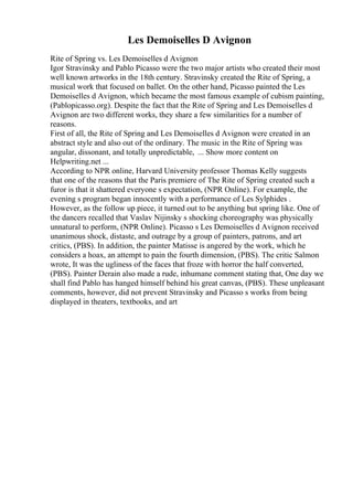 Les Demoiselles D Avignon
Rite of Spring vs. Les Demoiselles d Avignon
Igor Stravinsky and Pablo Picasso were the two major artists who created their most
well known artworks in the 18th century. Stravinsky created the Rite of Spring, a
musical work that focused on ballet. On the other hand, Picasso painted the Les
Demoiselles d Avignon, which became the most famous example of cubism painting,
(Pablopicasso.org). Despite the fact that the Rite of Spring and Les Demoiselles d
Avignon are two different works, they share a few similarities for a number of
reasons.
First of all, the Rite of Spring and Les Demoiselles d Avignon were created in an
abstract style and also out of the ordinary. The music in the Rite of Spring was
angular, dissonant, and totally unpredictable, ... Show more content on
Helpwriting.net ...
According to NPR online, Harvard University professor Thomas Kelly suggests
that one of the reasons that the Paris premiere of The Rite of Spring created such a
furor is that it shattered everyone s expectation, (NPR Online). For example, the
evening s program began innocently with a performance of Les Sylphides .
However, as the follow up piece, it turned out to be anything but spring like. One of
the dancers recalled that Vaslav Nijinsky s shocking choreography was physically
unnatural to perform, (NPR Online). Picasso s Les Demoiselles d Avignon received
unanimous shock, distaste, and outrage by a group of painters, patrons, and art
critics, (PBS). In addition, the painter Matisse is angered by the work, which he
considers a hoax, an attempt to pain the fourth dimension, (PBS). The critic Salmon
wrote, It was the ugliness of the faces that froze with horror the half converted,
(PBS). Painter Derain also made a rude, inhumane comment stating that, One day we
shall find Pablo has hanged himself behind his great canvas, (PBS). These unpleasant
comments, however, did not prevent Stravinsky and Picasso s works from being
displayed in theaters, textbooks, and art
 