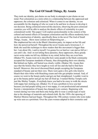 The God Of Small Things, By Assata
They took our identity, put chains on our body in attempts to put chains on our
mind. Post colonialism as a term refers to a relationship between the oppressed and
oppressor, the colonizer and colonized. When it comes to our identity, we are
accountable for the shaping of who we want to be and how to choose to develop it
our decision. Being colonized removed this decision, observing the post colonized
countries you will be able to analyze the drastic effects of coloniality in a post
colonialized world. This paper I will explore postcoloniality in the context of the
cultural and mental effects of European colonization and the effects modernity have
on the construction of identity, specifically those in the novel The God of Small
Things, Assata... Show more content on Helpwriting.net ...
She emphasized her role in the Black Liberation party, its impact on her life and
how she perceived herself. Throughout the novel Assata used a lowercase I , I
think she used this technique to show readers that this movement is bigger than
her. I am about life, i said to myself. I m gonna live as hard as i can and as full as i
can until i die. And i m not letting these parasites, these oppressors, these greedy
racist swine make me kill my children in my mind, before they are even born.
(Shakur 93). Assata went on to describe how some people in the black community
accepted the European standards of beauty, thus disregarding their own identity.
But behind our fights, self hatred was clearly visible. (Shakur 30). Assata then
says that the history they have taught us were all lies and she had to find facts
herself. Moreover, this novel discussed black people accepting the Europeans
standard of beauty and not their own. There were quite a few girls who tried to
bleach their skin white with bleaching cream and who got pimples instead. And, of
course we went to the beauty parlor and got our hair straightened. I couldn t wait to
go to the beauty parlor and get my hair all fried up. I wanted Shirley Temple curls
just like Shirley Temple...Everybody knew you had to be crazy to walk the streets
with nappy hair sticking out. (Shakur 31). It was a problem to love you hair
because you had people telling you it was nappy, it s not professional and untamed.
Society s interpretation of beauty has changed every century. Beginning with
women during war time and them only being able to wear a certain type of style
due to the shortage of materials and colored cloth. By the 1950 s the upswing of
Marilyn Monroe had just began. Throughout the 19th century women who wore make
up were seen as a prostitute. Over the years women adapted to their cosmetics and
 