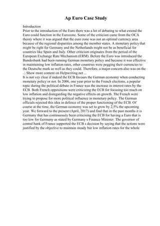 Ap Euro Case Study
Introduction
Prior to the introduction of the Euro there was a lot of debating to what extend the
Euro could function in the Eurozone. Some of the criticism came from the OCA
theory where it was argued that the euro zone was not an optimal currency area
because of the regional disparities among the member states. A monetary policythat
might be right for Germany and the Netherlands might not be as beneficial for
countries like Spain and Italy. Other criticism originates from the period of the
European Exchange Rate Mechanism (ERM). Before the Euro was introduced the
Bundesbank had been running German monetary policy and because it was effective
in maintaining low inflation rates, other countries were pegging their currencies to
the Deutsche mark as well as they could. Therefore, a major concern also was on the
... Show more content on Helpwriting.net ...
It is not vey clear if indeed the ECB favours the German economy when conducting
monetary policy or not. In 2006, one year prior to the French elections, a popular
topic during the political debate in France was the increase in interest rates by the
ECB. Both French oppositions were criticizing the ECB for focusing too much on
low inflation and disregarding the negative effects on growth. The French were
trying to propose for more political influence in monetary policy. The German
officials rejected this idea in defence of the proper functioning of the ECB. Of
course at the time, the German economy was set to grow by 2,5% the upcoming
year. We forward to the present (April, 2017) and find that in the past months it is
Germany that has continuously been criticising the ECB for having a Euro that is
too low for Germany as stated by Germany s Finance Minister. The governor of
central bank of France supported the ECB s decision by saying that the actions were
justified by the objective to maintain steady but low inflation rates for the whole
 