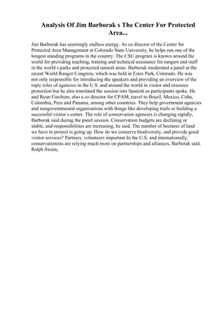 Analysis Of Jim Barborak s The Center For Protected
Area...
Jim Barborak has seemingly endless energy. As co director of the Center for
Protected Area Management at Colorado State University, he helps run one of the
longest standing programs in the country. The CSU program is known around the
world for providing teaching, training and technical assistance for rangers and staff
in the world s parks and protected natural areas. Barborak moderated a panel at the
recent World Ranger Congress, which was held in Estes Park, Colorado. He was
not only responsible for introducing the speakers and providing an overview of the
topic roles of agencies in the U.S. and around the world in visitor and resource
protection but he also translated the session into Spanish as participants spoke. He
and Ryan Finchum, also a co director for CPAM, travel to Brazil, Mexico, Cuba,
Colombia, Peru and Panama, among other countries. They help government agencies
and nongovernmental organizations with things like developing trails or building a
successful visitor s center. The role of conservation agencies is changing rapidly,
Barborak said during the panel session. Conservation budgets are declining or
stable, and responsibilities are increasing, he said. The number of hectares of land
we have to protect is going up. How do we conserve biodiversity, and provide good
visitor services? Partners, volunteers important In the U.S. and internationally,
conservationists are relying much more on partnerships and alliances, Barborak said.
Ralph Swain,
 