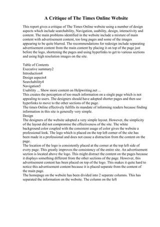 A Critique of The Times Online Website
This report gives a critique of The Times Online website using a number of design
aspects which include searchability, Navigation, usability, design, interactivity and
content. The main problems identified in the website include a mixture of main
content with advertisement content, too long pages and some of the images
appearing to be quite blurred. The recommendations for redesign include separating
advertisement content from the main content by placing it on top of the page just
before the logo, shortening the pages and using hyperlinks to get to various sections
and using high resolution images on the site.
Table of Contents
Executive summary2
Introduction4
Design aspects4
Searchability4
Navigation5
Usability ... Show more content on Helpwriting.net ...
This creates the perception of too much information on a single page which is not
appealing to users. The designers should have adopted shorter pages and then use
hyperlinks to move to the other sections of the page.
The times Online effectively fulfills its mandate of informing readers because finding
information in this site is generally very simple.
Design
The designers of the website adopted a very simple layout. However, the simplicity
of the layout did not compromise the effectiveness of the site. The white
background color coupled with the consistent usage of color gives the website a
professional look. The logo which is placed on the top left corner of the site has
been made in a professional and does not cause a distraction from the content on the
page.
The location of the logo is consistently placed at the corner at the top left side of
every page. This greatly improves the consistency of the entire site. An advertisement
section is located above the logo. This might distract the content on the pages because
it displays something different from the other sections of the page. However, this
advertisement content has been placed on top of the logo. This makes it quite hard to
notice this advertisement content because it is placed separate from the content of
the main page.
The homepage on the website has been divided into 2 separate columns. This has
separated the information on the website. The column on the left
 