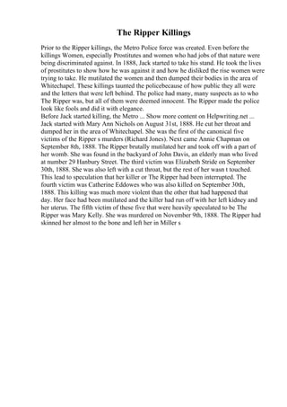 The Ripper Killings
Prior to the Ripper killings, the Metro Police force was created. Even before the
killings Women, especially Prostitutes and women who had jobs of that nature were
being discriminated against. In 1888, Jack started to take his stand. He took the lives
of prostitutes to show how he was against it and how he disliked the rise women were
trying to take. He mutilated the women and then dumped their bodies in the area of
Whitechapel. These killings taunted the policebecause of how public they all were
and the letters that were left behind. The police had many, many suspects as to who
The Ripper was, but all of them were deemed innocent. The Ripper made the police
look like fools and did it with elegance.
Before Jack started killing, the Metro ... Show more content on Helpwriting.net ...
Jack started with Mary Ann Nichols on August 31st, 1888. He cut her throat and
dumped her in the area of Whitechapel. She was the first of the canonical five
victims of the Ripper s murders (Richard Jones). Next came Annie Chapman on
September 8th, 1888. The Ripper brutally mutilated her and took off with a part of
her womb. She was found in the backyard of John Davis, an elderly man who lived
at number 29 Hanbury Street. The third victim was Elizabeth Stride on September
30th, 1888. She was also left with a cut throat, but the rest of her wasn t touched.
This lead to speculation that her killer or The Ripper had been interrupted. The
fourth victim was Catherine Eddowes who was also killed on September 30th,
1888. This killing was much more violent than the other that had happened that
day. Her face had been mutilated and the killer had run off with her left kidney and
her uterus. The fifth victim of these five that were heavily speculated to be The
Ripper was Mary Kelly. She was murdered on November 9th, 1888. The Ripper had
skinned her almost to the bone and left her in Miller s
 