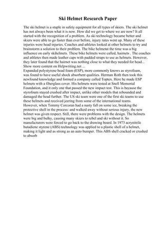 Ski Helmet Research Paper
The ski helmet is a staple in safety equipment for all types of skiers. The ski helmet
has not always been what it is now. How did we get to where we are now? It all
started with the recognition of a problem. As ski technology became better and
skiers were able to go faster than ever before, injury rates went up. Many of these
injuries were head injuries. Coaches and athletes looked at other helmets to try and
brainstorm a solution to their problem. The bike helmetat the time was a big
influence on early skihelmets. These bike helmets were called, hairnets . The coaches
and athletes then made leather caps with padded straps to use as helmets. However,
they later found that the hairnet was nothing close to what they needed for head...
Show more content on Helpwriting.net ...
Expanded polystyrene bead foam (ESP), more commonly knows as styrofoam,
was found to have useful shock absorbent qualities. Herman Roth then took this
newfound knowledge and formed a company called Toptex. Here he made ESP
helmets with a fiberglass cover. His helmets were tested at Snell Memorial
Foundation, and it only one that passed the new impact test. This is because the
styrofoam stayed crushed after impact, unlike other models that rebounded and
damaged the head further. The US ski team were one of the first ski teams to use
these helmets and received jeering from some of the international teams.
However, when Tommy Corcoran had a nasty fall on some ice, breaking the
protective shell in the process: and walked away without serious injury, the new
helmet was given respect. Still, there were problems with the design. The helmets
were big and bulky, causing many skiers to rebel and ski without it. So
manufacturers were forced to go back to the drawing board. In 1973 acrynitrile
butadiene styrene (ABS) technology was applied to a plastic shell of a helmet,
making it light and as strong as an auto bumper. This ABS shell cracked or crushed
to absorb
 