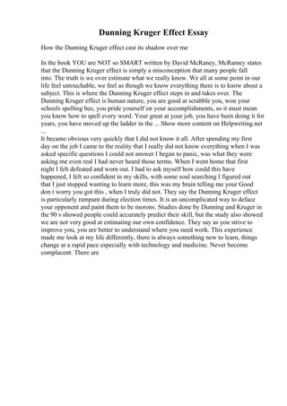 Dunning Kruger Effect Essay
How the Dunning Kruger effect cast its shadow over me
In the book YOU are NOT so SMART written by David McRaney, McRamey states
that the Dunning Kruger effect is simply a misconception that many people fall
into. The truth is we over estimate what we really know. We all at some point in our
life feel untouchable, we feel as though we know everything there is to know about a
subject. This is where the Dunning Kruger effect steps in and takes over. The
Dunning Kruger effect is human nature, you are good at scrabble you, won your
schools spelling bee, you pride yourself on your accomplishments, so it must mean
you know how to spell every word. Your great at your job, you have been doing it for
years, you have moved up the ladder in the ... Show more content on Helpwriting.net
...
It became obvious very quickly that I did not know it all. After spending my first
day on the job I came to the reality that I really did not know everything when I was
asked specific questions I could not answer I began to panic, was what they were
asking me even real I had never heard those terms. When I went home that first
night I felt defeated and worn out. I had to ask myself how could this have
happened, I felt so confident in my skills, with some soul searching I figured out
that I just stopped wanting to learn more, this was my brain telling me your Good
don t worry you got this , when I truly did not. They say the Dunning Kruger effect
is particularly rampant during election times. It is an uncomplicated way to deface
your opponent and paint them to be morons. Studies done by Dunning and Kruger in
the 90 s showed people could accurately predict their skill, but the study also showed
we are not very good at estimating our own confidence. They say as you strive to
improve you, you are better to understand where you need work. This experience
made me look at my life differently, there is always something new to learn, things
change at a rapid pace especially with technology and medicine. Never become
complacent. There are
 