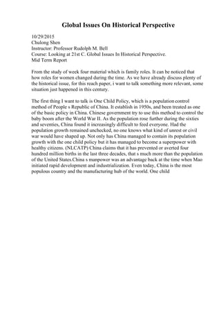 Global Issues On Historical Perspective
10/29/2015
Chulong Shen
Instructor: Professor Rudolph M. Bell
Course: Looking at 21st C. Global Issues In Historical Perspective.
Mid Term Report
From the study of week four material which is family roles. It can be noticed that
how roles for women changed during the time. As we have already discuss plenty of
the historical issue, for this reach paper, i want to talk something more relevant, some
situation just happened in this century.
The first thing I want to talk is One Child Policy, which is a population control
method of People s Republic of China. It establish in 1950s, and been treated as one
of the basic policy in China. Chinese government try to use this method to control the
baby boom after the World War II. As the population rose further during the sixties
and seventies, China found it increasingly difficult to feed everyone. Had the
population growth remained unchecked, no one knows what kind of unrest or civil
war would have shaped up. Not only has China managed to contain its population
growth with the one child policy but it has managed to become a superpower with
healthy citizens. (NLCATP) China claims that it has prevented or averted four
hundred million births in the last three decades, that s much more than the population
of the United States.China s manpower was an advantage back at the time when Mao
initiated rapid development and industrialization. Even today, China is the most
populous country and the manufacturing hub of the world. One child
 