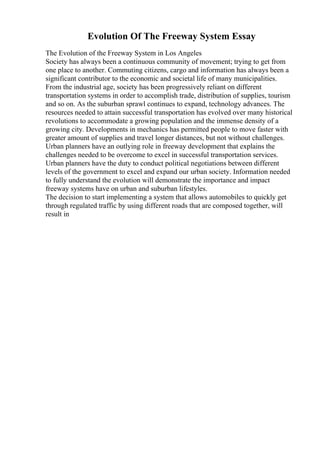 Evolution Of The Freeway System Essay
The Evolution of the Freeway System in Los Angeles
Society has always been a continuous community of movement; trying to get from
one place to another. Commuting citizens, cargo and information has always been a
significant contributor to the economic and societal life of many municipalities.
From the industrial age, society has been progressively reliant on different
transportation systems in order to accomplish trade, distribution of supplies, tourism
and so on. As the suburban sprawl continues to expand, technology advances. The
resources needed to attain successful transportation has evolved over many historical
revolutions to accommodate a growing population and the immense density of a
growing city. Developments in mechanics has permitted people to move faster with
greater amount of supplies and travel longer distances, but not without challenges.
Urban planners have an outlying role in freeway development that explains the
challenges needed to be overcome to excel in successful transportation services.
Urban planners have the duty to conduct political negotiations between different
levels of the government to excel and expand our urban society. Information needed
to fully understand the evolution will demonstrate the importance and impact
freeway systems have on urban and suburban lifestyles.
The decision to start implementing a system that allows automobiles to quickly get
through regulated traffic by using different roads that are composed together, will
result in
 