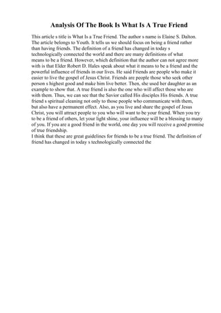 Analysis Of The Book Is What Is A True Friend
This article s title is What Is a True Friend. The author s name is Elaine S. Dalton.
The article belongs to Youth. It tells us we should focus on being a friend rather
than having friends. The definition of a friend has changed in today s
technologically connected the world and there are many definitions of what
means to be a friend. However, which definition that the author can not agree more
with is that Elder Robert D. Hales speak about what it means to be a friend and the
powerful influence of friends in our lives. He said Friends are people who make it
easier to live the gospel of Jesus Christ. Friends are people those who seek other
person s highest good and make him live better. Then, she used her daughter as an
example to show that. A true friend is also the one who will affect those who are
with them. Thus, we can see that the Savior called His disciples His friends. A true
friend s spiritual cleaning not only to those people who communicate with them,
but also have a permanent effect. Also, as you live and share the gospel of Jesus
Christ, you will attract people to you who will want to be your friend. When you try
to be a friend of others, let your light shine, your influence will be a blessing to many
of you. If you are a good friend in the world, one day you will receive a good promise
of true friendship.
I think that these are great guidelines for friends to be a true friend. The definition of
friend has changed in today s technologically connected the
 