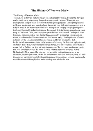 The History Of Western Music
The History of Western Music
Throughout history all cultures have been influenced by music. Before the Baroque
era in music there were many forms of western music. Most of this music was
monophonic, sung in chant used mostly for religious purposes. During the previous
millennia most music was sung in chant form with very little accompaniment, save a
harp or a violin. In these times music was a simple art, sung by the people to praise
the Lord. Eventually polyphonic music developed, first starting as monophonic chant
sung in thirds and fifths, and later contrapuntal music was created. During this time
the music notation system was standardized, originally a modified Greek system;
music notation evolved into the notation that is used today. Having the use of music
notation set the foundation for Baroque music and for all music after that.
In the late sixteenth century and early seventeenth century the Baroque style of music
started in Italy. Italy, where the renaissance started, was able to create a new type of
music rich in feeling, but less intricate than much of the previous renaissance music
that was centered towards the north (France and the area now occupied by the
Netherlands). New ideas, like interplay between the various instruments in an
orchestra, became prevalent, unlike the monophonic music of previous years. As new
instruments were incorporated into orchestras and compositions became increasingly
more instrumental interplay had an increasing new role in the new
 