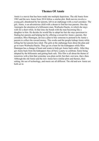 Themes Of Annie
Annie is a movie that has been made into multiple depictions. The old Annie from
1982 and the new Annie from 2014 follow a similar plot. Both movies involve a
young girl, abandoned by her parents, left in an orphanage with a cruel caretaker. The
girl, Annie, is an adventerous child with a dream to find her true parents. One day
Anniegets the attention of a billionaire man, Warbucks/Stacks, in which she stays
with for a short while. In that time she bonds with the man becoming like a
daughter to him. He decides he would like to adopt her but she stays persistent to
finding her parents and helping her by offering a reward for Annie s parents. Her
caretaker, Miss Hannigan, devises a plan to hire someone to pretend to be Annie s
parents to collect the reward money. This works and the people kidnap Annie while
telling her her parents have died. The girls at the orphanage hear about the plan and
go to warn Warbucks/Stacks. They go on a hunt for the kidnappers while Miss
Hannigan has a change of heart and wants to help get Annie back safely. After they
get Annie back from the kidnappers they all have a party to celebrate Annie being
adopted by the billionaire and getting back safe. This film is all about the theme of
tomorrow with a hint that yesterday was plain awful, but that s not now, that s then.
Although the old Annie and the new Annie have similar plots and themes, their
setting, the use of technology, and music are all different. The old and new Annie are
both set in
 