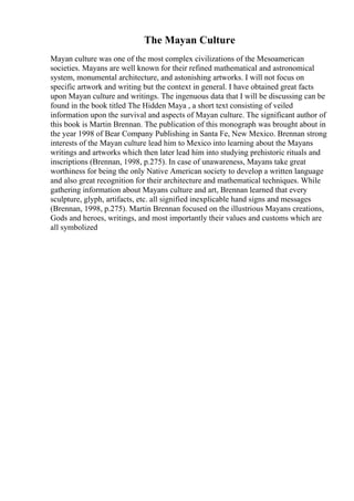 The Mayan Culture
Mayan culture was one of the most complex civilizations of the Mesoamerican
societies. Mayans are well known for their refined mathematical and astronomical
system, monumental architecture, and astonishing artworks. I will not focus on
specific artwork and writing but the context in general. I have obtained great facts
upon Mayan culture and writings. The ingenuous data that I will be discussing can be
found in the book titled The Hidden Maya , a short text consisting of veiled
information upon the survival and aspects of Mayan culture. The significant author of
this book is Martin Brennan. The publication of this monograph was brought about in
the year 1998 of Bear Company Publishing in Santa Fe, New Mexico. Brennan strong
interests of the Mayan culture lead him to Mexico into learning about the Mayans
writings and artworks which then later lead him into studying prehistoric rituals and
inscriptions (Brennan, 1998, p.275). In case of unawareness, Mayans take great
worthiness for being the only Native American society to develop a written language
and also great recognition for their architecture and mathematical techniques. While
gathering information about Mayans culture and art, Brennan learned that every
sculpture, glyph, artifacts, etc. all signified inexplicable hand signs and messages
(Brennan, 1998, p.275). Martin Brennan focused on the illustrious Mayans creations,
Gods and heroes, writings, and most importantly their values and customs which are
all symbolized
 