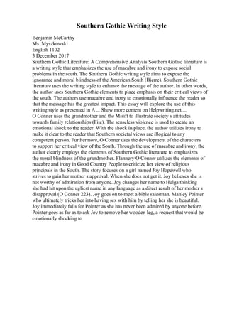 Southern Gothic Writing Style
Benjamin McCarthy
Ms. Myszkowski
English 1102
3 December 2017
Southern Gothic Literature: A Comprehensive Analysis Southern Gothic literature is
a writing style that emphasizes the use of macabre and irony to expose social
problems in the south. The Southern Gothic writing style aims to expose the
ignorance and moral blindness of the American South (Bjerre). Southern Gothic
literature uses the writing style to enhance the message of the author. In other words,
the author uses Southern Gothic elements to place emphasis on their critical views of
the south. The authors use macabre and irony to emotionally influence the reader so
that the message has the greatest impact. This essay will explore the use of this
writing style as presented in A ... Show more content on Helpwriting.net ...
O Conner uses the grandmother and the Misift to illustrate society s attitudes
towards family relationships (Fite). The senseless violence is used to create an
emotional shock to the reader. With the shock in place, the author utilizes irony to
make it clear to the reader that Southern societal views are illogical to any
competent person. Furthermore, O Conner uses the development of the characters
to support her critical view of the South. Through the use of macabre and irony, the
author clearly employs the elements of Southern Gothic literature to emphasizes
the moral blindness of the grandmother. Flannery O Conner utilizes the elements of
macabre and irony in Good Country People to criticize her view of religious
principals in the South. The story focuses on a girl named Joy Hopewell who
strives to gain her mother s approval. When she does not get it, Joy believes she is
not worthy of admiration from anyone. Joy changes her name to Hulga thinking
she had hit upon the ugliest name in any language as a direct result of her mother s
disapproval (O Conner 223). Joy goes on to meet a bible salesman, Manley Pointer
who ultimately tricks her into having sex with him by telling her she is beautiful.
Joy immediately falls for Pointer as she has never been admired by anyone before.
Pointer goes as far as to ask Joy to remove her wooden leg, a request that would be
emotionally shocking to
 