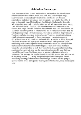Nickelodeon Stereotypes
Most students who have studied American film history know the essentials that
contributed to the Nickelodeon boom. Five cents paid for a cramped, dingy,
hazardous room accommodated with a horrible smell in the air. Because
nickelodeons made their appearance more presentable and safe for the public it
drew in the middle class. Motion Picture Exhibition in Manhattan by Robert C.
Allen examines what made certain locations special. Allen s primary source are the
1908 edition of Throw s Business Directory of Greater New York to locate the
theaters. Ben Singer s article, Manhattan Nickelodeons: New Data on Audience and
Exhibitors raises the question of whether or not the middle class was there from the
very beginning. Singer s primary sources... Show more content on Helpwriting.net ...
Theaters were being converted to movie houses. This was a move to attract more
middle class customers as well as charge more money given that customers
received a mixture of motion picture and vaudeville. According to Allen, the use of
vaudeville on movie theatre programs was spurred by a shortage of new films,
(11). Going back to charging more money, the vaudeville acts had some problems
such as additional salaries which had to be paid. Ticket sales would decline as
vaudeville acts stretched out as each show was shown. Singer raised an interesting
question on how unpredictable was the nickelodeon business. He used the trade
journal Moving Picture World as a source to note the nickelodeon failures in
Manhattan. Too many people imagine that all they need is money...men who win out
on the policy are few, (27). Many entrepreneurs jumped in unprepared for the
business by selecting poor locations where the target audience was not going to
respond well to. While many people tried to get into the business, many nickelodeons
were
 