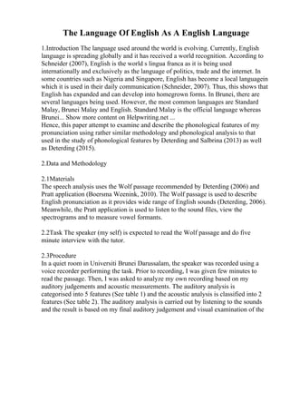 The Language Of English As A English Language
1.Introduction The language used around the world is evolving. Currently, English
language is spreading globally and it has received a world recognition. According to
Schneider (2007), English is the world s lingua franca as it is being used
internationally and exclusively as the language of politics, trade and the internet. In
some countries such as Nigeria and Singapore, English has become a local languagein
which it is used in their daily communication (Schneider, 2007). Thus, this shows that
English has expanded and can develop into homegrown forms. In Brunei, there are
several languages being used. However, the most common languages are Standard
Malay, Brunei Malay and English. Standard Malay is the official language whereas
Brunei... Show more content on Helpwriting.net ...
Hence, this paper attempt to examine and describe the phonological features of my
pronunciation using rather similar methodology and phonological analysis to that
used in the study of phonological features by Deterding and Salbrina (2013) as well
as Deterding (2015).
2.Data and Methodology
2.1Materials
The speech analysis uses the Wolf passage recommended by Deterding (2006) and
Pratt application (Boersma Weenink, 2010). The Wolf passage is used to describe
English pronunciation as it provides wide range of English sounds (Deterding, 2006).
Meanwhile, the Pratt application is used to listen to the sound files, view the
spectrograms and to measure vowel formants.
2.2Task The speaker (my self) is expected to read the Wolf passage and do five
minute interview with the tutor.
2.3Procedure
In a quiet room in Universiti Brunei Darussalam, the speaker was recorded using a
voice recorder performing the task. Prior to recording, I was given few minutes to
read the passage. Then, I was asked to analyze my own recording based on my
auditory judgements and acoustic measurements. The auditory analysis is
categorised into 5 features (See table 1) and the acoustic analysis is classified into 2
features (See table 2). The auditory analysis is carried out by listening to the sounds
and the result is based on my final auditory judgement and visual examination of the
 