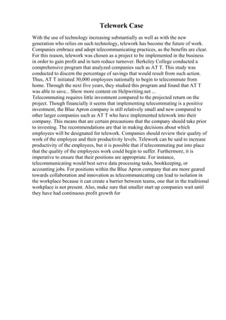 Telework Case
With the use of technology increasing substantially as well as with the new
generation who relies on such technology, telework has become the future of work.
Companies embrace and adopt telecommunicating practices, as the benefits are clear.
For this reason, telework was chosen as a project to be implemented in the business
in order to gain profit and in turn reduce turnover. Berkeley College conducted a
comprehensive program that analyzed companies such as AT T. This study was
conducted to discern the percentage of savings that would result from such action.
Thus, AT T initiated 30,000 employees nationally to begin to telecommute from
home. Through the next five years, they studied this program and found that AT T
was able to save... Show more content on Helpwriting.net ...
Telecommuting requires little investment compared to the projected return on the
project. Though financially it seems that implementing telecommuting is a positive
investment, the Blue Apron company is still relatively small and new compared to
other larger companies such as AT T who have implemented telework into their
company. This means that are certain precautions that the company should take prior
to investing. The recommendations are that in making decisions about which
employees will be designated for telework. Companies should review their quality of
work of the employee and their productivity levels. Telework can be said to increase
productivity of the employees, but it is possible that if telecommuting put into place
that the quality of the employees work could begin to suffer. Furthermore, it is
imperative to ensure that their positions are appropriate. For instance,
telecommunicating would best serve data processing tasks, bookkeeping, or
accounting jobs. For positions within the Blue Apron company that are more geared
towards collaboration and innovation as telecommunicating can lead to isolation in
the workplace because it can create a barrier between teams, one that in the traditional
workplace is not present. Also, make sure that smaller start up companies wait until
they have had continuous profit growth for
 