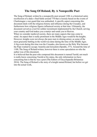 The Song Of Roland, By A Nonspecific Poet
The Song of Roland, written by a nonspecific poet around 1100, is a historical satire
recollection of a duke s final battle around 778 that is loosely based on the events of
Charlemagne s rear guard that was ambushed. A specific aspect concerning this
document deals with the religious history and influence during the Crusades, and
furthermore how religious figures influenced society at that time. Ultimately, the
document served as a tool for soldier recruitment implemented by the Church; serving
your country and God makes you a martyr and sends you to Heaven.
When we consider medieval society, there are many aspects that may come to
mind. An aspect that is really prominent in the Middle Ages would be the knights.
However, knights were not always the pure men in shining armor, as some of the
most gruesome battling in the world was done during the time of the Middle Ages.
A big event during this time was the Crusades, also known as the Holy War because
the Pope wanted to occupy Anatolia and Jerusalem (Spodek, 377). Around the time of
1100, The Song of Roland written, however there is some speculation on who the
author was of this document.
It is believed that the poet who composed this document is named Turold, not much
is really know concerning Turold or his status, the only information we have
concerning him is that he was a poet (The Editors of Encyclopaedia Britannica
2014). The Song of Roland is the story of a knight named Roland, but before we get
into the actual work,
 