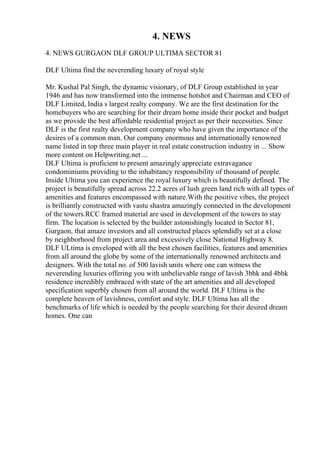 4. NEWS
4. NEWS GURGAON DLF GROUP ULTIMA SECTOR 81
DLF Ultima find the neverending luxury of royal style
Mr. Kushal Pal Singh, the dynamic visionary, of DLF Group established in year
1946 and has now transformed into the immense hotshot and Chairman and CEO of
DLF Limited, India s largest realty company. We are the first destination for the
homebuyers who are searching for their dream home inside their pocket and budget
as we provide the best affordable residential project as per their necessities. Since
DLF is the first realty development company who have given the importance of the
desires of a common man. Our company enormous and internationally renowned
name listed in top three main player in real estate construction industry in ... Show
more content on Helpwriting.net ...
DLF Ultima is proficient to present amazingly appreciate extravagance
condominiums providing to the inhabitancy responsibility of thousand of people.
Inside Ultima you can experience the royal luxury which is beautifully defined. The
project is beautifully spread across 22.2 acres of lush green land rich with all types of
amenities and features encompassed with nature.With the positive vibes, the project
is brilliantly constructed with vastu shastra amazingly connected in the development
of the towers.RCC framed material are used in development of the towers to stay
firm. The location is selected by the builder astonishingly located in Sector 81,
Gurgaon, that amaze investors and all constructed places splendidly set at a close
by neighborhood from project area and excessively close National Highway 8.
DLF ULtima is enveloped with all the best chosen facilities, features and amenities
from all around the globe by some of the internationally renowned architects and
designers. With the total no. of 500 lavish units where one can witness the
neverending luxuries offering you with unbelievable range of lavish 3bhk and 4bhk
residence incredibly embraced with state of the art amenities and all developed
specification superbly chosen from all around the world. DLF Ultima is the
complete heaven of lavishness, comfort and style. DLF Ultima has all the
benchmarks of life which is needed by the people searching for their desired dream
homes. One can
 