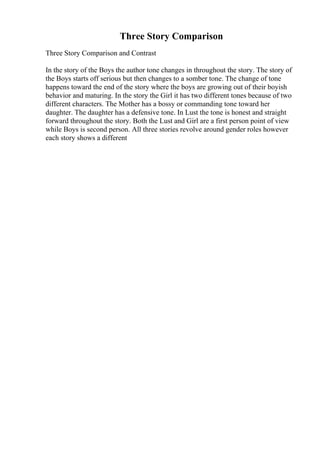 Three Story Comparison
Three Story Comparison and Contrast
In the story of the Boys the author tone changes in throughout the story. The story of
the Boys starts off serious but then changes to a somber tone. The change of tone
happens toward the end of the story where the boys are growing out of their boyish
behavior and maturing. In the story the Girl it has two different tones because of two
different characters. The Mother has a bossy or commanding tone toward her
daughter. The daughter has a defensive tone. In Lust the tone is honest and straight
forward throughout the story. Both the Lust and Girl are a first person point of view
while Boys is second person. All three stories revolve around gender roles however
each story shows a different
 