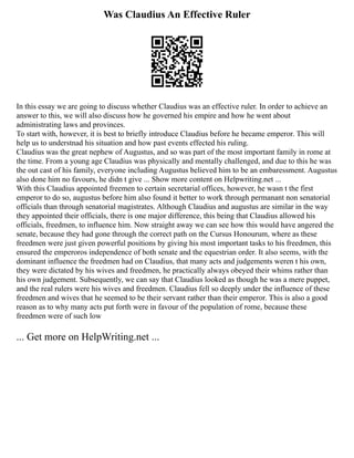 Was Claudius An Effective Ruler
In this essay we are going to discuss whether Claudius was an effective ruler. In order to achieve an
answer to this, we will also discuss how he governed his empire and how he went about
administrating laws and provinces.
To start with, however, it is best to briefly introduce Claudius before he became emperor. This will
help us to understnad his situation and how past events effected his ruling.
Claudius was the great nephew of Augustus, and so was part of the most important family in rome at
the time. From a young age Claudius was physically and mentally challenged, and due to this he was
the out cast of his family, everyone including Augustus believed him to be an embaressment. Augustus
also done him no favours, he didn t give ... Show more content on Helpwriting.net ...
With this Claudius appointed freemen to certain secretarial offices, however, he wasn t the first
emperor to do so, augustus before him also found it better to work through permanant non senatorial
officials than through senatorial magistrates. Although Claudius and augustus are similar in the way
they appointed their officials, there is one major difference, this being that Claudius allowed his
officials, freedmen, to influence him. Now straight away we can see how this would have angered the
senate, because they had gone through the correct path on the Cursus Honourum, where as these
freedmen were just given powerful positions by giving his most important tasks to his freedmen, this
ensured the emperoros independence of both senate and the equestrian order. It also seems, with the
dominant influence the freedmen had on Claudius, that many acts and judgements weren t his own,
they were dictated by his wives and freedmen, he practically always obeyed their whims rather than
his own judgement. Subsequently, we can say that Claudius looked as though he was a mere puppet,
and the real rulers were his wives and freedmen. Claudius fell so deeply under the influence of these
freedmen and wives that he seemed to be their servant rather than their emperor. This is also a good
reason as to why many acts put forth were in favour of the population of rome, because these
freedmen were of such low
... Get more on HelpWriting.net ...
 