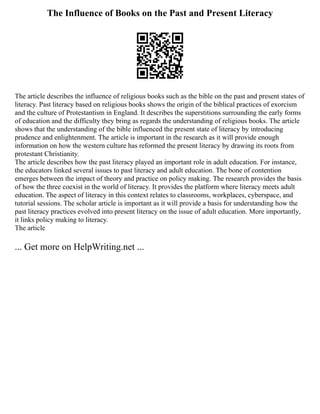 The Influence of Books on the Past and Present Literacy
The article describes the influence of religious books such as the bible on the past and present states of
literacy. Past literacy based on religious books shows the origin of the biblical practices of exorcism
and the culture of Protestantism in England. It describes the superstitions surrounding the early forms
of education and the difficulty they bring as regards the understanding of religious books. The article
shows that the understanding of the bible influenced the present state of literacy by introducing
prudence and enlightenment. The article is important in the research as it will provide enough
information on how the western culture has reformed the present literacy by drawing its roots from
protestant Christianity.
The article describes how the past literacy played an important role in adult education. For instance,
the educators linked several issues to past literacy and adult education. The bone of contention
emerges between the impact of theory and practice on policy making. The research provides the basis
of how the three coexist in the world of literacy. It provides the platform where literacy meets adult
education. The aspect of literacy in this context relates to classrooms, workplaces, cyberspace, and
tutorial sessions. The scholar article is important as it will provide a basis for understanding how the
past literacy practices evolved into present literacy on the issue of adult education. More importantly,
it links policy making to literacy.
The article
... Get more on HelpWriting.net ...
 