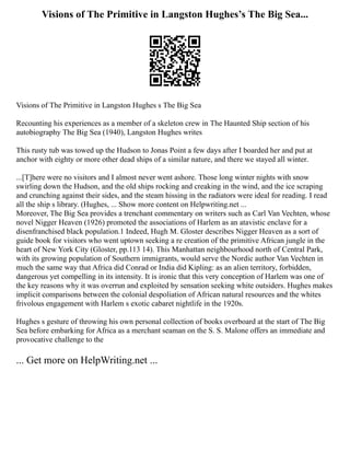 Visions of The Primitive in Langston Hughes’s The Big Sea...
Visions of The Primitive in Langston Hughes s The Big Sea
Recounting his experiences as a member of a skeleton crew in The Haunted Ship section of his
autobiography The Big Sea (1940), Langston Hughes writes
This rusty tub was towed up the Hudson to Jonas Point a few days after I boarded her and put at
anchor with eighty or more other dead ships of a similar nature, and there we stayed all winter.
...[T]here were no visitors and I almost never went ashore. Those long winter nights with snow
swirling down the Hudson, and the old ships rocking and creaking in the wind, and the ice scraping
and crunching against their sides, and the steam hissing in the radiators were ideal for reading. I read
all the ship s library. (Hughes, ... Show more content on Helpwriting.net ...
Moreover, The Big Sea provides a trenchant commentary on writers such as Carl Van Vechten, whose
novel Nigger Heaven (1926) promoted the associations of Harlem as an atavistic enclave for a
disenfranchised black population.1 Indeed, Hugh M. Gloster describes Nigger Heaven as a sort of
guide book for visitors who went uptown seeking a re creation of the primitive African jungle in the
heart of New York City (Gloster, pp.113 14). This Manhattan neighbourhood north of Central Park,
with its growing population of Southern immigrants, would serve the Nordic author Van Vechten in
much the same way that Africa did Conrad or India did Kipling: as an alien territory, forbidden,
dangerous yet compelling in its intensity. It is ironic that this very conception of Harlem was one of
the key reasons why it was overrun and exploited by sensation seeking white outsiders. Hughes makes
implicit comparisons between the colonial despoliation of African natural resources and the whites
frivolous engagement with Harlem s exotic cabaret nightlife in the 1920s.
Hughes s gesture of throwing his own personal collection of books overboard at the start of The Big
Sea before embarking for Africa as a merchant seaman on the S. S. Malone offers an immediate and
provocative challenge to the
... Get more on HelpWriting.net ...
 