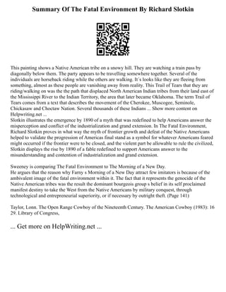 Summary Of The Fatal Environment By Richard Slotkin
This painting shows a Native American tribe on a snowy hill. They are watching a train pass by
diagonally below them. The party appears to be travelling somewhere together. Several of the
individuals are horseback riding while the others are walking. It´s looks like they are fleeing from
something, almost as these people are vanishing away from reality. This Trail of Tears that they are
riding/walking on was the the path that displaced North American Indian tribes from their land east of
the Mississippi River to the Indian Territory, the area that later became Oklahoma. The term Trail of
Tears comes from a text that describes the movement of the Cherokee, Muscogee, Seminole,
Chickasaw and Choctaw Nation. Several thousands of these Indians ... Show more content on
Helpwriting.net ...
Slotkin illustrates the emergence by 1890 of a myth that was redefined to help Americans answer the
misperception and conflict of the industrialization and grand extension. In The Fatal Environment,
Richard Slotkin proves in what way the myth of frontier growth and defeat of the Native Americans
helped to validate the progression of Americas final stand as a symbol for whatever Americans feared
might occurred if the frontier were to be closed, and the violent part be allowable to rule the civilized,
Slotkin displays the rise by 1890 of a fable redefined to support Americans answer to the
misunderstanding and contention of industrialization and grand extension.
Sweeney is comparing The Fatal Environment to The Morning of a New Day.
He argues that the reason why Farny s Morning of a New Day attract few imitators is because of the
ambivalent image of the fatal environment within it. The fact that it represents the genocide of the
Native American tribes was the result the dominant bourgeois group s belief in its self proclaimed
manifest destiny to take the West from the Native Americans by military conquest, through
technological and entrepreneurial superiority, or if necessary by outright theft. (Page 141)
Taylor, Lonn. The Open Range Cowboy of the Nineteenth Century. The American Cowboy (1983): 16
29. Library of Congress,
... Get more on HelpWriting.net ...
 